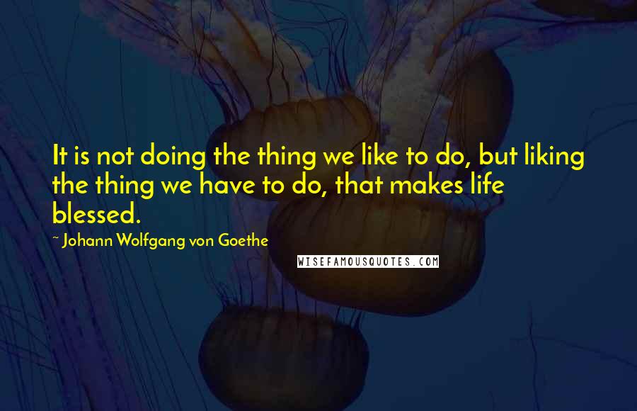 Johann Wolfgang Von Goethe Quotes: It is not doing the thing we like to do, but liking the thing we have to do, that makes life blessed.