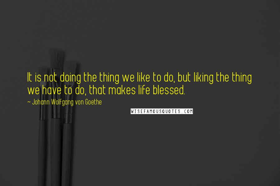 Johann Wolfgang Von Goethe Quotes: It is not doing the thing we like to do, but liking the thing we have to do, that makes life blessed.