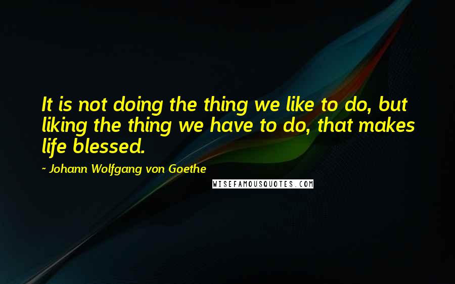 Johann Wolfgang Von Goethe Quotes: It is not doing the thing we like to do, but liking the thing we have to do, that makes life blessed.