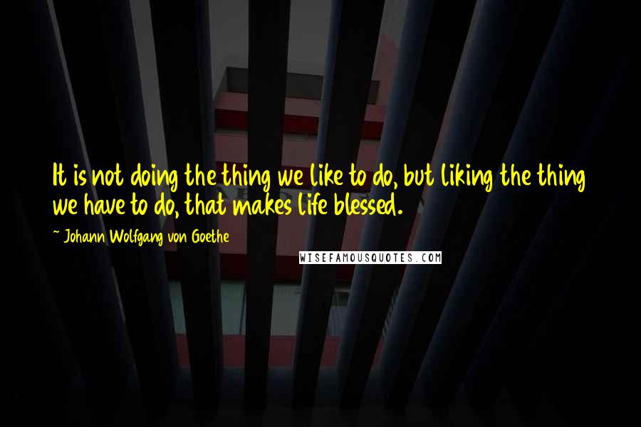 Johann Wolfgang Von Goethe Quotes: It is not doing the thing we like to do, but liking the thing we have to do, that makes life blessed.