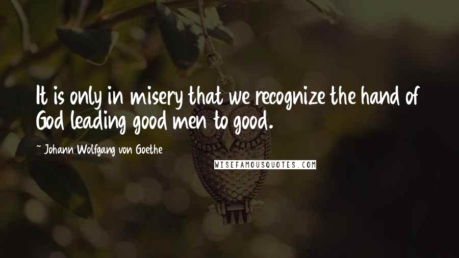 Johann Wolfgang Von Goethe Quotes: It is only in misery that we recognize the hand of God leading good men to good.