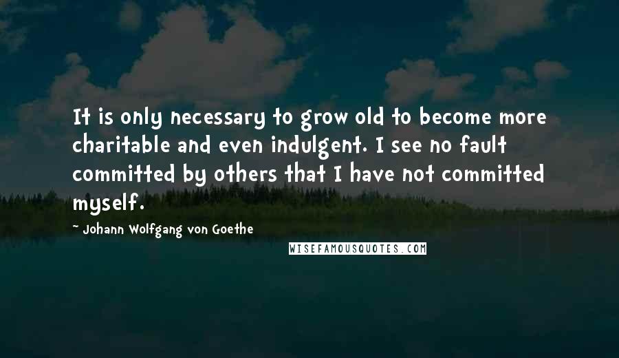 Johann Wolfgang Von Goethe Quotes: It is only necessary to grow old to become more charitable and even indulgent. I see no fault committed by others that I have not committed myself.