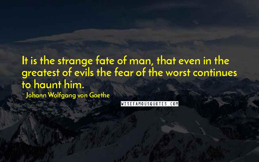 Johann Wolfgang Von Goethe Quotes: It is the strange fate of man, that even in the greatest of evils the fear of the worst continues to haunt him.