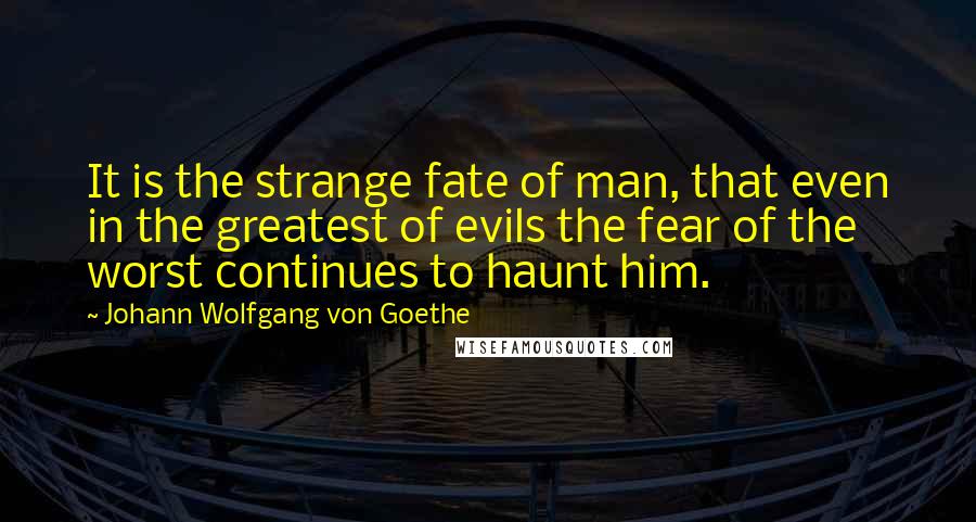 Johann Wolfgang Von Goethe Quotes: It is the strange fate of man, that even in the greatest of evils the fear of the worst continues to haunt him.