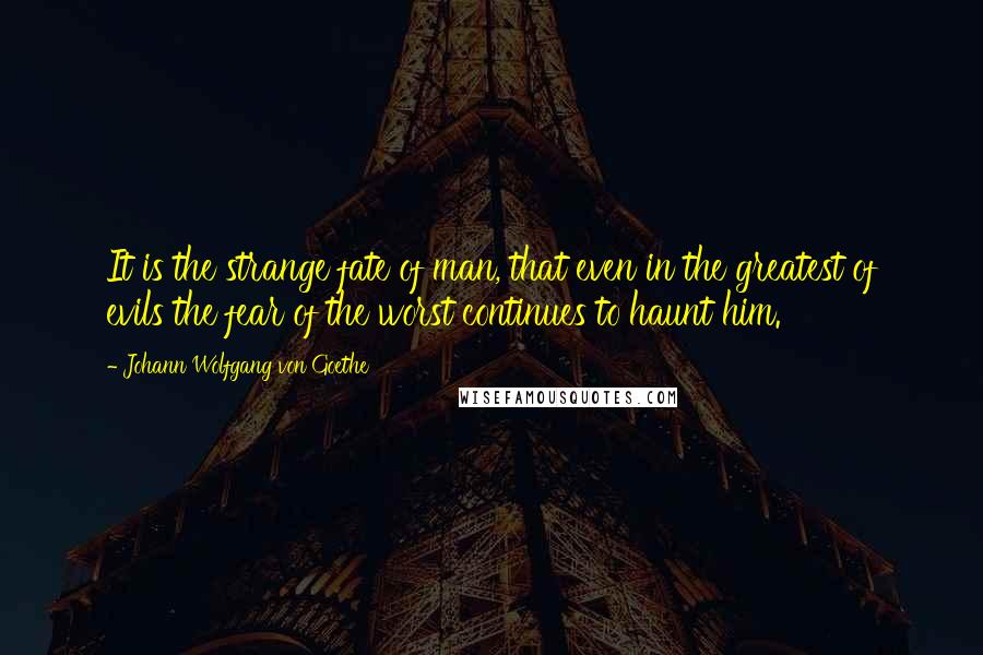 Johann Wolfgang Von Goethe Quotes: It is the strange fate of man, that even in the greatest of evils the fear of the worst continues to haunt him.