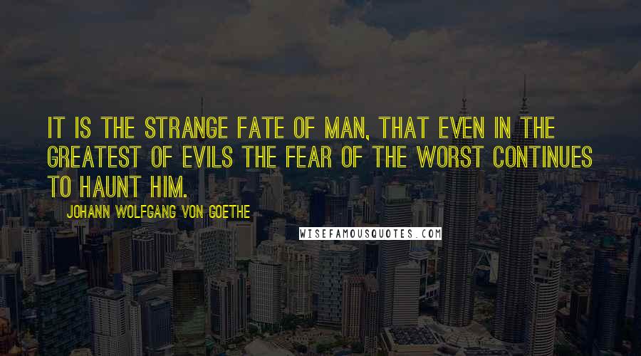 Johann Wolfgang Von Goethe Quotes: It is the strange fate of man, that even in the greatest of evils the fear of the worst continues to haunt him.