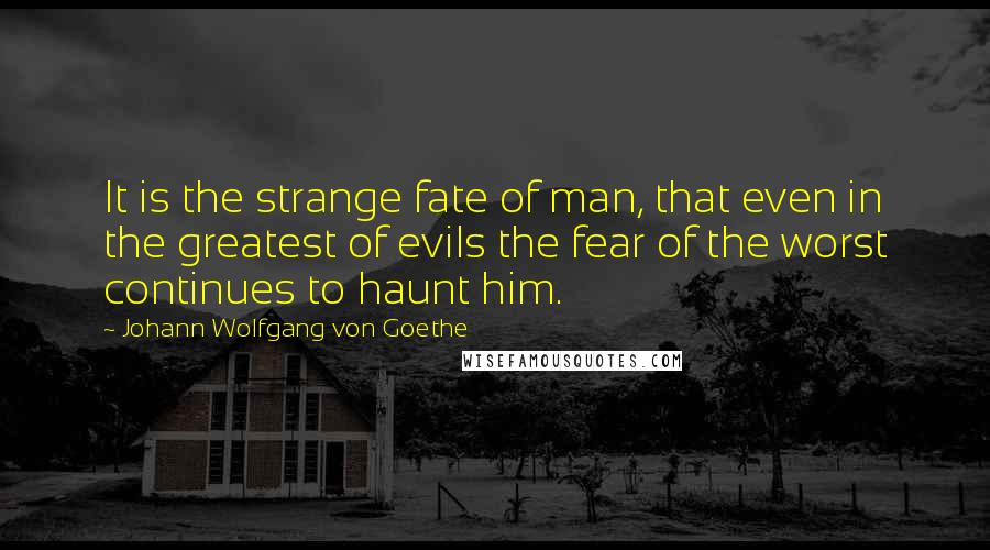 Johann Wolfgang Von Goethe Quotes: It is the strange fate of man, that even in the greatest of evils the fear of the worst continues to haunt him.