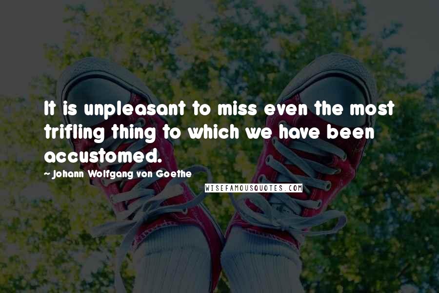 Johann Wolfgang Von Goethe Quotes: It is unpleasant to miss even the most trifling thing to which we have been accustomed.