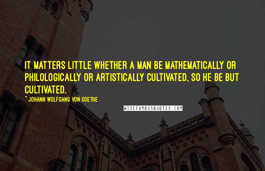 Johann Wolfgang Von Goethe Quotes: It matters little whether a man be mathematically or philologically or artistically cultivated, so he be but cultivated.