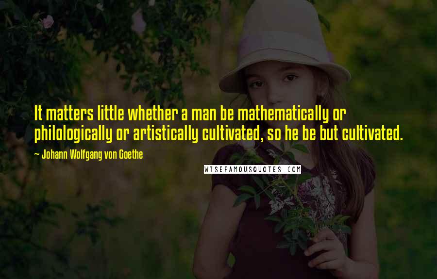 Johann Wolfgang Von Goethe Quotes: It matters little whether a man be mathematically or philologically or artistically cultivated, so he be but cultivated.