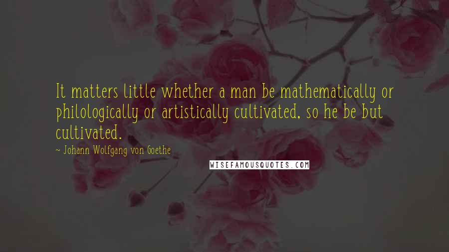 Johann Wolfgang Von Goethe Quotes: It matters little whether a man be mathematically or philologically or artistically cultivated, so he be but cultivated.