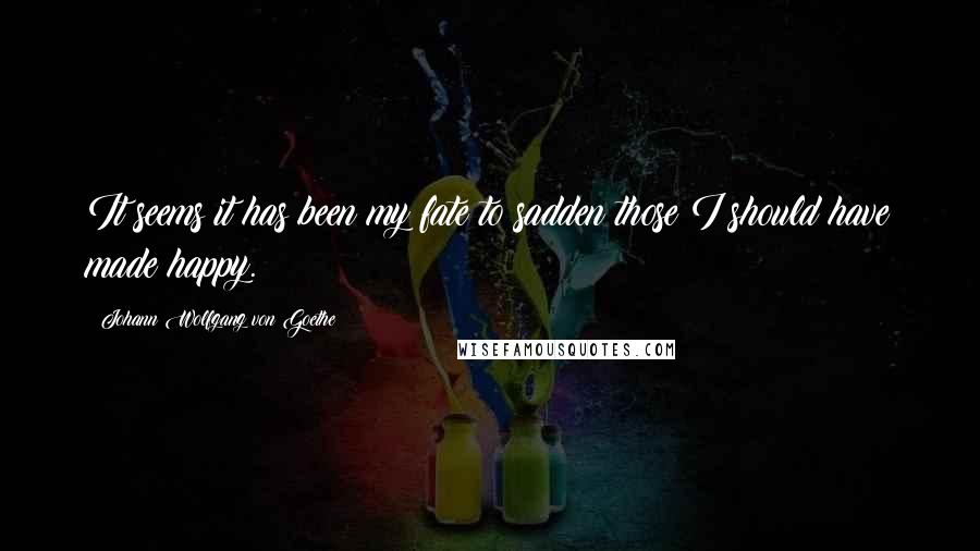 Johann Wolfgang Von Goethe Quotes: It seems it has been my fate to sadden those I should have made happy.