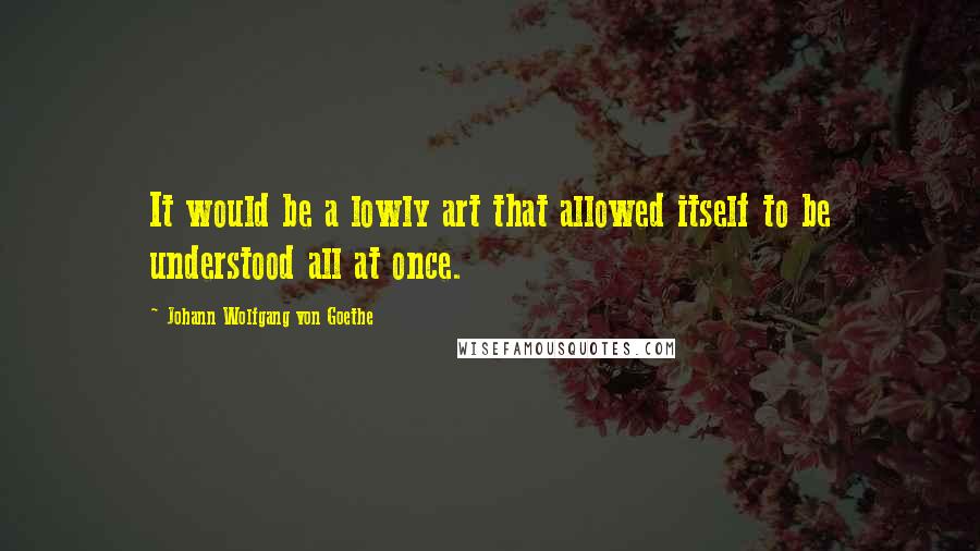 Johann Wolfgang Von Goethe Quotes: It would be a lowly art that allowed itself to be understood all at once.