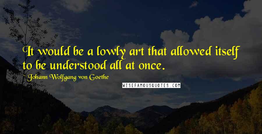 Johann Wolfgang Von Goethe Quotes: It would be a lowly art that allowed itself to be understood all at once.