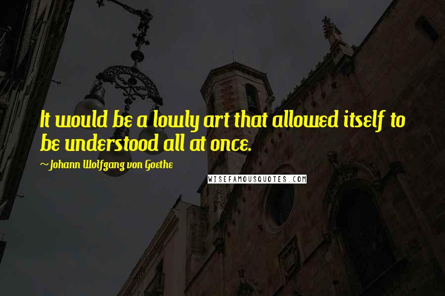 Johann Wolfgang Von Goethe Quotes: It would be a lowly art that allowed itself to be understood all at once.