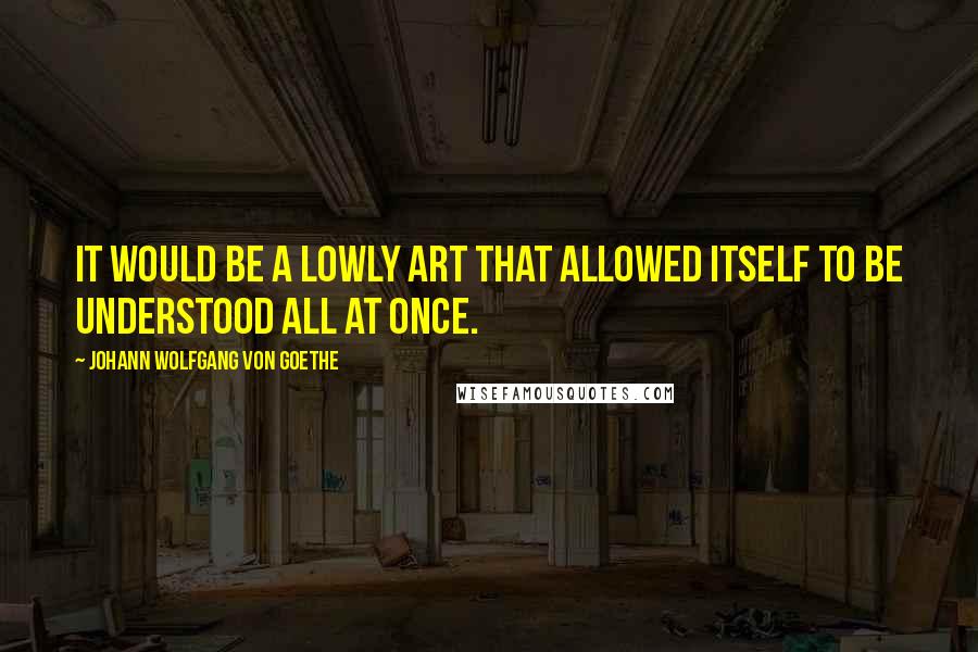 Johann Wolfgang Von Goethe Quotes: It would be a lowly art that allowed itself to be understood all at once.