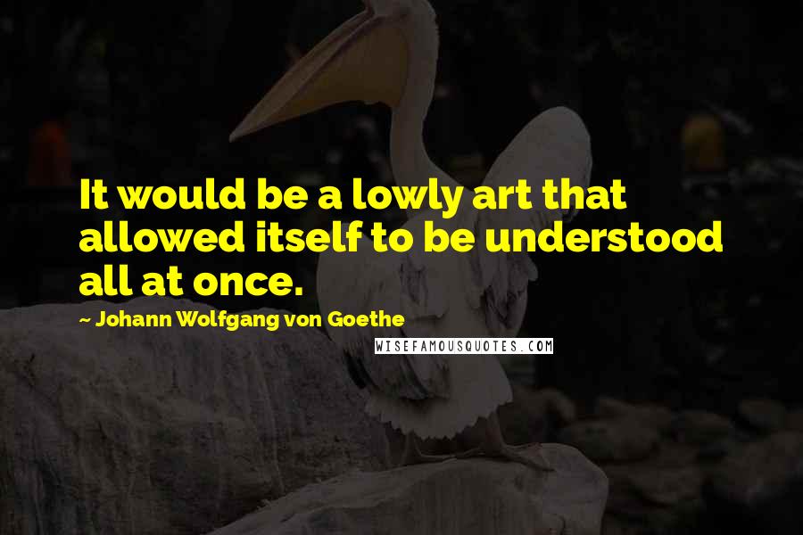 Johann Wolfgang Von Goethe Quotes: It would be a lowly art that allowed itself to be understood all at once.