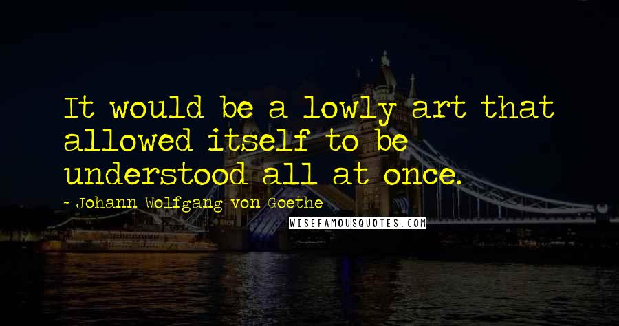 Johann Wolfgang Von Goethe Quotes: It would be a lowly art that allowed itself to be understood all at once.