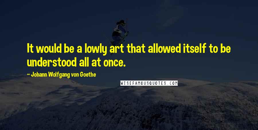 Johann Wolfgang Von Goethe Quotes: It would be a lowly art that allowed itself to be understood all at once.