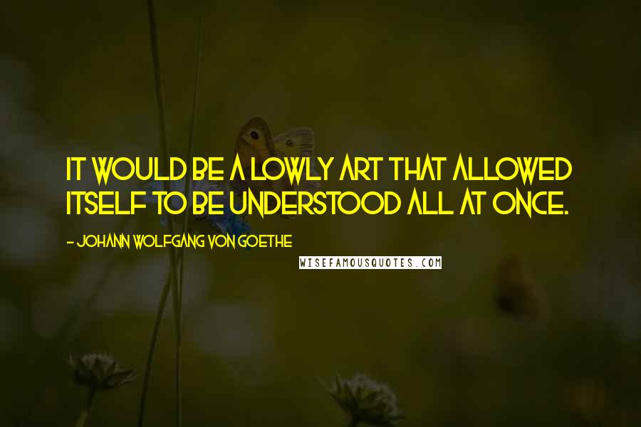 Johann Wolfgang Von Goethe Quotes: It would be a lowly art that allowed itself to be understood all at once.