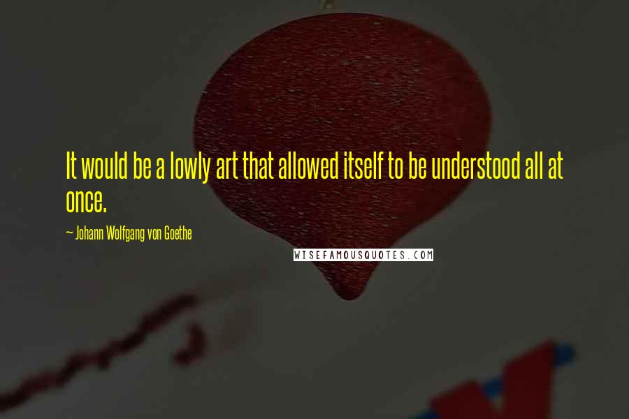 Johann Wolfgang Von Goethe Quotes: It would be a lowly art that allowed itself to be understood all at once.