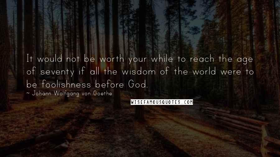 Johann Wolfgang Von Goethe Quotes: It would not be worth your while to reach the age of seventy if all the wisdom of the world were to be foolishness before God.