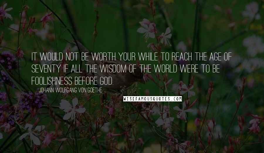 Johann Wolfgang Von Goethe Quotes: It would not be worth your while to reach the age of seventy if all the wisdom of the world were to be foolishness before God.