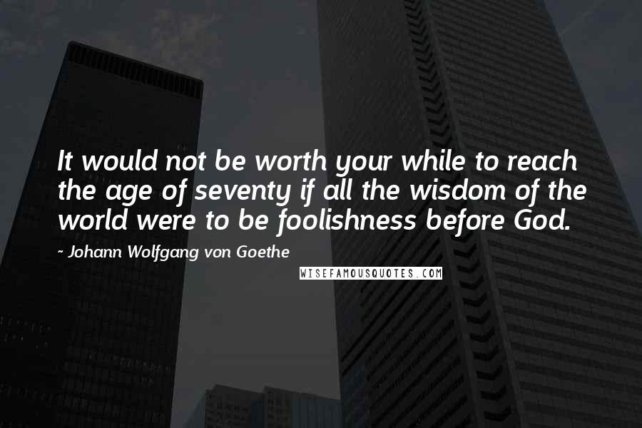 Johann Wolfgang Von Goethe Quotes: It would not be worth your while to reach the age of seventy if all the wisdom of the world were to be foolishness before God.