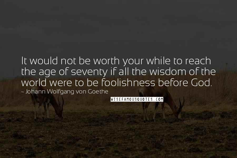 Johann Wolfgang Von Goethe Quotes: It would not be worth your while to reach the age of seventy if all the wisdom of the world were to be foolishness before God.