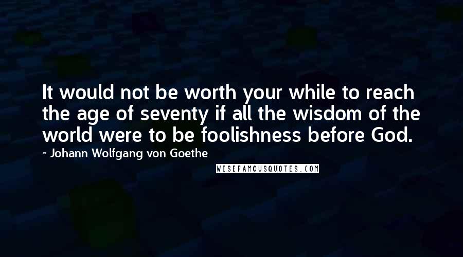 Johann Wolfgang Von Goethe Quotes: It would not be worth your while to reach the age of seventy if all the wisdom of the world were to be foolishness before God.