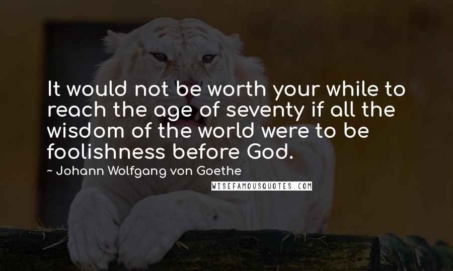 Johann Wolfgang Von Goethe Quotes: It would not be worth your while to reach the age of seventy if all the wisdom of the world were to be foolishness before God.