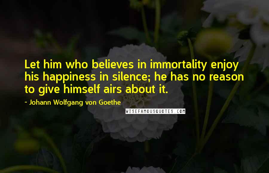 Johann Wolfgang Von Goethe Quotes: Let him who believes in immortality enjoy his happiness in silence; he has no reason to give himself airs about it.