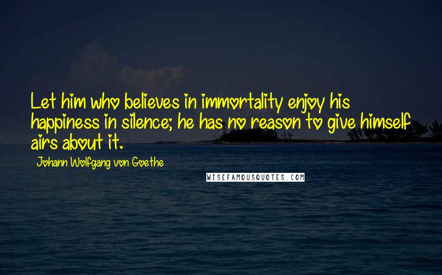 Johann Wolfgang Von Goethe Quotes: Let him who believes in immortality enjoy his happiness in silence; he has no reason to give himself airs about it.