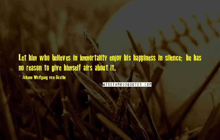 Johann Wolfgang Von Goethe Quotes: Let him who believes in immortality enjoy his happiness in silence; he has no reason to give himself airs about it.