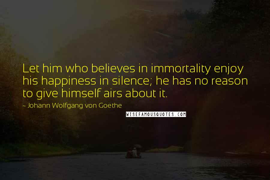 Johann Wolfgang Von Goethe Quotes: Let him who believes in immortality enjoy his happiness in silence; he has no reason to give himself airs about it.