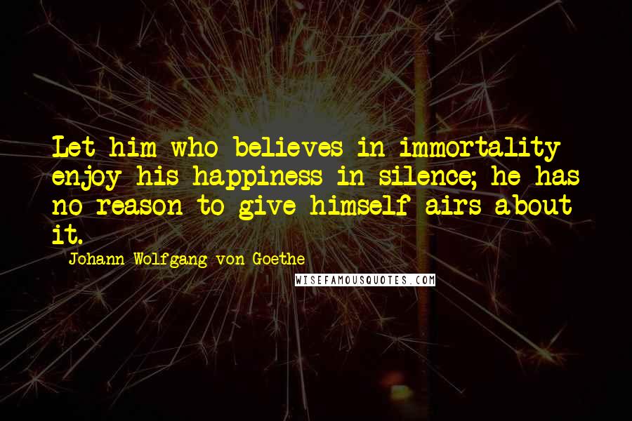 Johann Wolfgang Von Goethe Quotes: Let him who believes in immortality enjoy his happiness in silence; he has no reason to give himself airs about it.