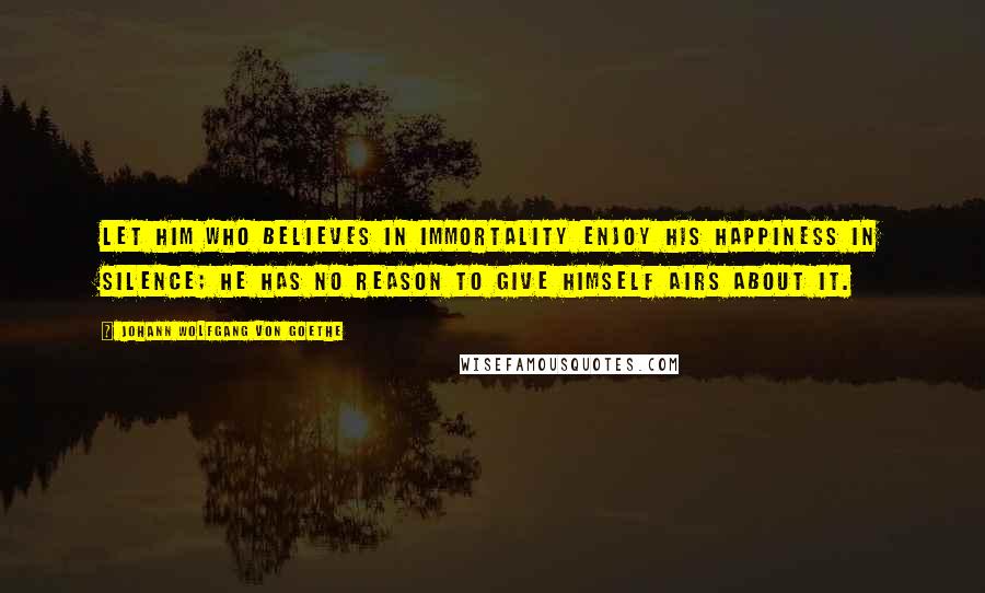 Johann Wolfgang Von Goethe Quotes: Let him who believes in immortality enjoy his happiness in silence; he has no reason to give himself airs about it.