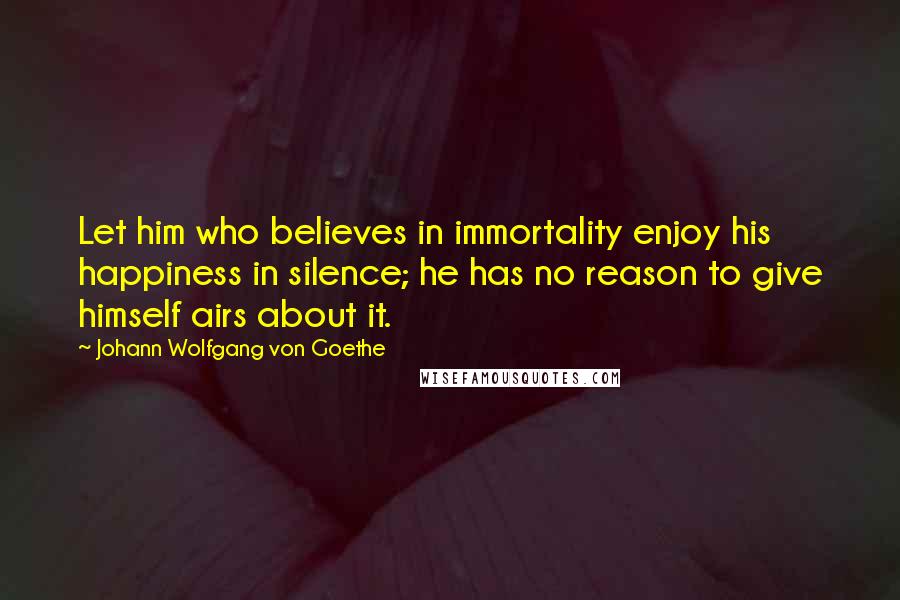 Johann Wolfgang Von Goethe Quotes: Let him who believes in immortality enjoy his happiness in silence; he has no reason to give himself airs about it.