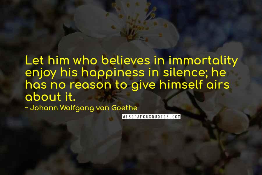 Johann Wolfgang Von Goethe Quotes: Let him who believes in immortality enjoy his happiness in silence; he has no reason to give himself airs about it.