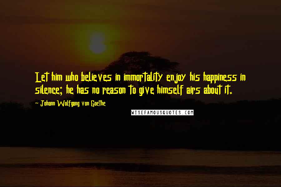 Johann Wolfgang Von Goethe Quotes: Let him who believes in immortality enjoy his happiness in silence; he has no reason to give himself airs about it.