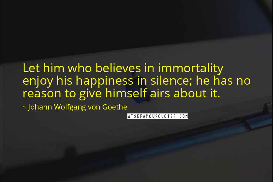 Johann Wolfgang Von Goethe Quotes: Let him who believes in immortality enjoy his happiness in silence; he has no reason to give himself airs about it.