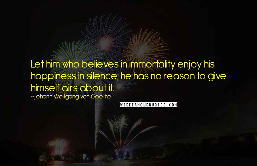 Johann Wolfgang Von Goethe Quotes: Let him who believes in immortality enjoy his happiness in silence; he has no reason to give himself airs about it.