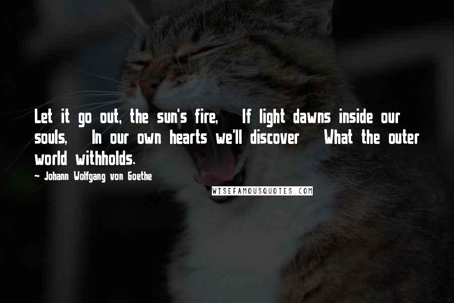 Johann Wolfgang Von Goethe Quotes: Let it go out, the sun's fire, If light dawns inside our souls, In our own hearts we'll discover What the outer world withholds.