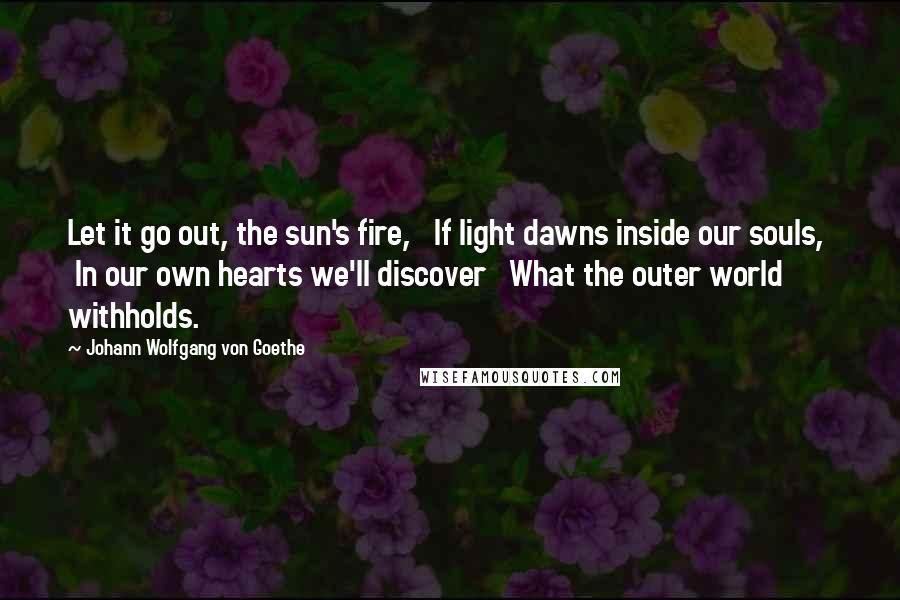 Johann Wolfgang Von Goethe Quotes: Let it go out, the sun's fire,   If light dawns inside our souls,   In our own hearts we'll discover   What the outer world withholds.