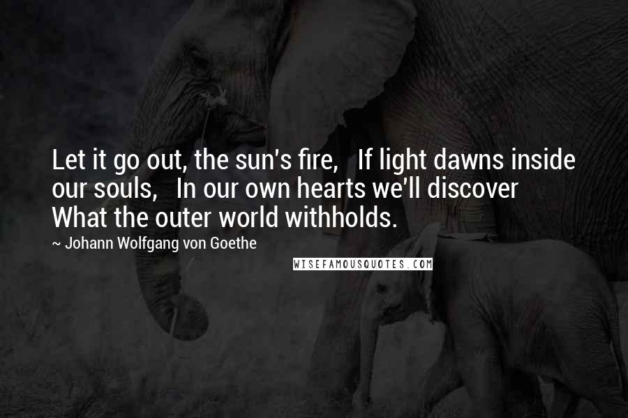 Johann Wolfgang Von Goethe Quotes: Let it go out, the sun's fire,   If light dawns inside our souls,   In our own hearts we'll discover   What the outer world withholds.