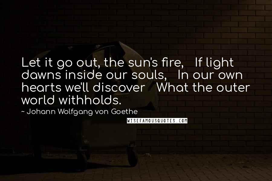 Johann Wolfgang Von Goethe Quotes: Let it go out, the sun's fire,   If light dawns inside our souls,   In our own hearts we'll discover   What the outer world withholds.