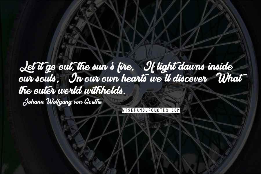 Johann Wolfgang Von Goethe Quotes: Let it go out, the sun's fire, If light dawns inside our souls, In our own hearts we'll discover What the outer world withholds.