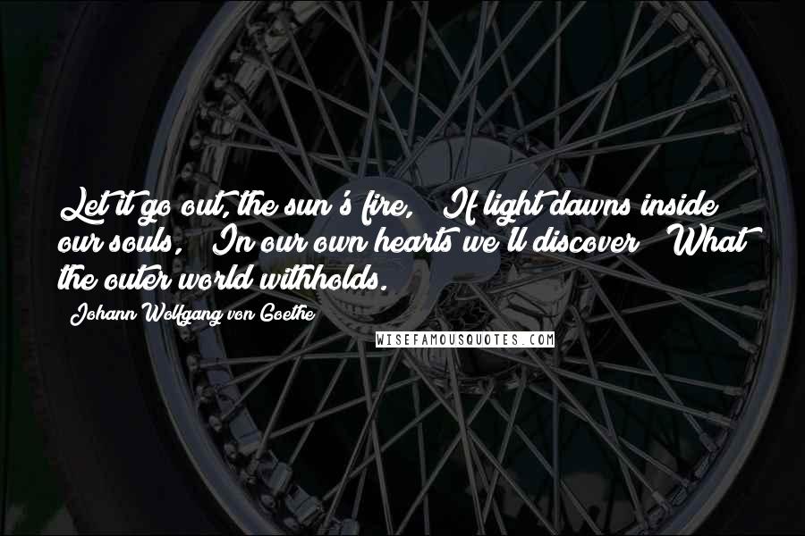 Johann Wolfgang Von Goethe Quotes: Let it go out, the sun's fire,   If light dawns inside our souls,   In our own hearts we'll discover   What the outer world withholds.