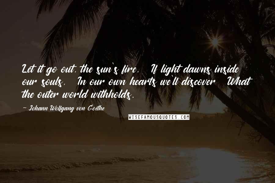 Johann Wolfgang Von Goethe Quotes: Let it go out, the sun's fire,   If light dawns inside our souls,   In our own hearts we'll discover   What the outer world withholds.