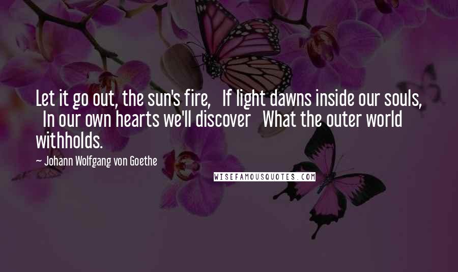 Johann Wolfgang Von Goethe Quotes: Let it go out, the sun's fire,   If light dawns inside our souls,   In our own hearts we'll discover   What the outer world withholds.